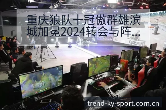 重庆狼队十冠傲群雄滨城加冕2024转会与阵容战术价值深析 - 开云体育
