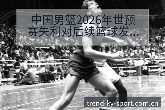 中国男篮2026年世预赛失利对后续篮球发展影响的签表分析 - 开云体育
